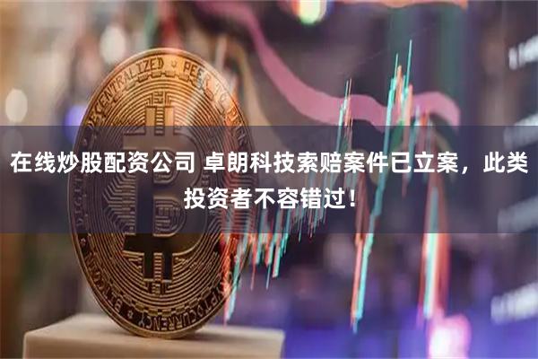 在线炒股配资公司 卓朗科技索赔案件已立案，此类投资者不容错过！