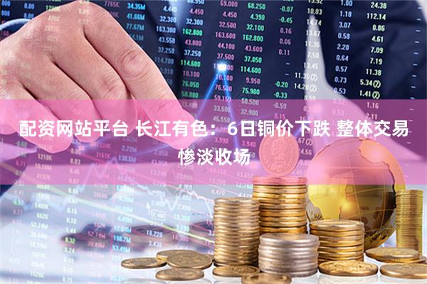 配资网站平台 长江有色：6日铜价下跌 整体交易惨淡收场