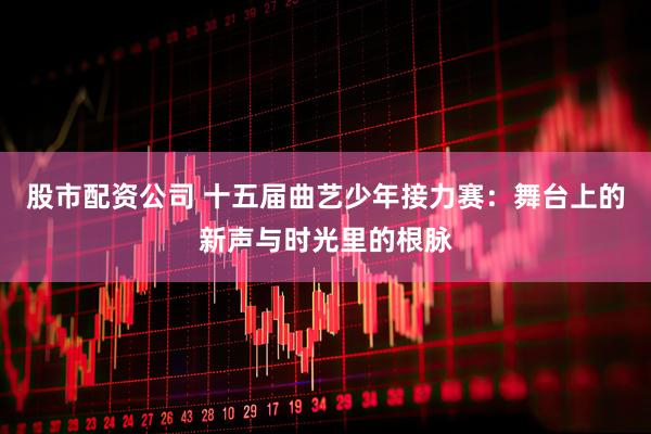 股市配资公司 十五届曲艺少年接力赛：舞台上的新声与时光里的根脉