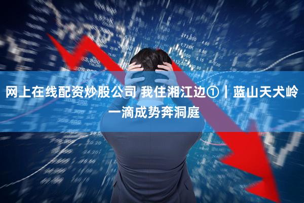 网上在线配资炒股公司 我住湘江边①｜蓝山天犬岭 一滴成势奔洞庭