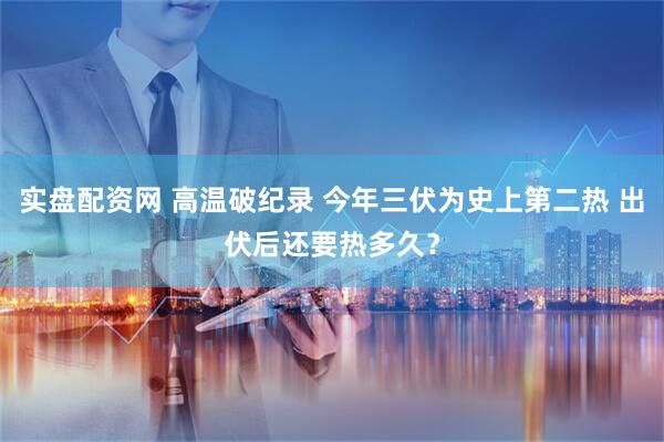 实盘配资网 高温破纪录 今年三伏为史上第二热 出伏后还要热多久？