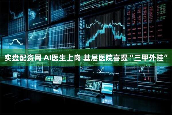 实盘配资网 AI医生上岗 基层医院喜提“三甲外挂”