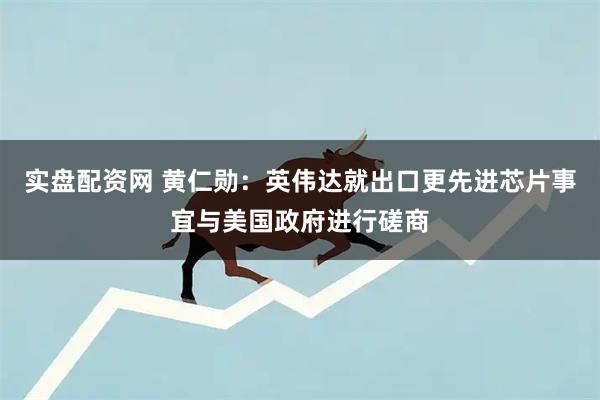 实盘配资网 黄仁勋：英伟达就出口更先进芯片事宜与美国政府进行磋商