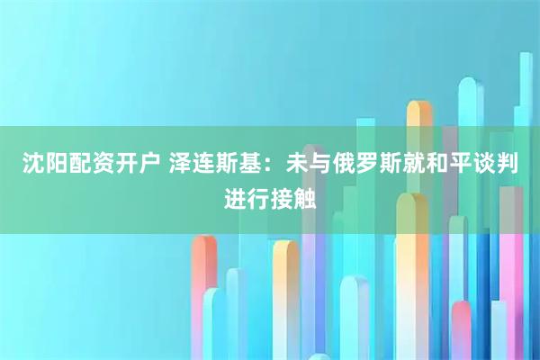沈阳配资开户 泽连斯基：未与俄罗斯就和平谈判进行接触