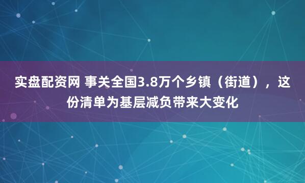 实盘配资网 事关全国3.8万个乡镇（街道），这份清单为基层减负带来大变化
