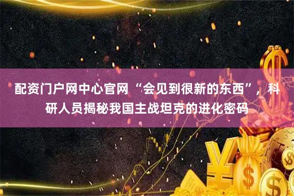 配资门户网中心官网 “会见到很新的东西”，科研人员揭秘我国主战坦克的进化密码