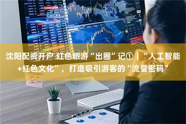 沈阳配资开户 红色旅游“出圈”记①｜“人工智能+红色文化”，打造吸引游客的“流量密码”