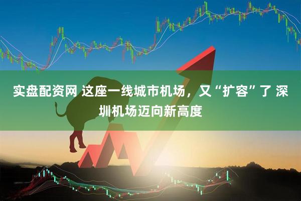 实盘配资网 这座一线城市机场，又“扩容”了 深圳机场迈向新高度