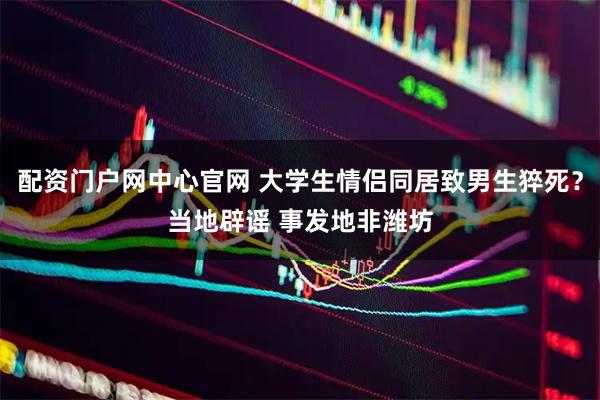 配资门户网中心官网 大学生情侣同居致男生猝死？当地辟谣 事发地非潍坊