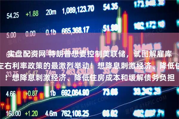 实盘配资网 特朗普想要控制美联储，试图解雇库克被视为其掌控央行并左右利率政策的最激烈举动！想降息刺激经济、降低住房成本和缓解债务负担