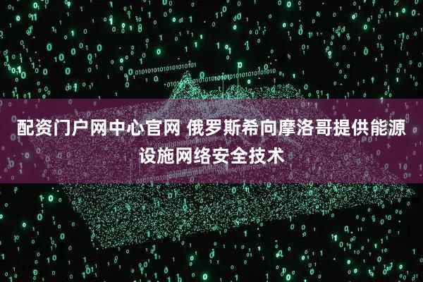 配资门户网中心官网 俄罗斯希向摩洛哥提供能源设施网络安全技术