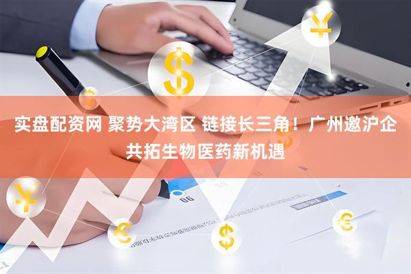 实盘配资网 聚势大湾区 链接长三角！广州邀沪企共拓生物医药新机遇