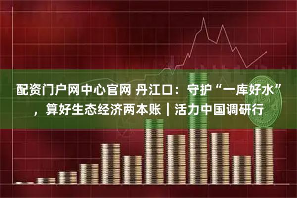 配资门户网中心官网 丹江口：守护“一库好水”，算好生态经济两本账︱活力中国调研行
