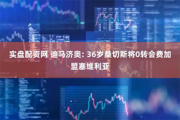 实盘配资网 迪马济奥: 36岁桑切斯将0转会费加盟塞维利亚