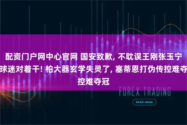 配资门户网中心官网 国安致歉, 不耽误王刚张玉宁跟球迷对着干! 柏大器玄学失灵了, 塞蒂恩打伪传控难夺冠