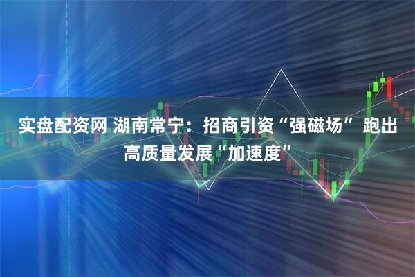 实盘配资网 湖南常宁：招商引资“强磁场” 跑出高质量发展“加速度”