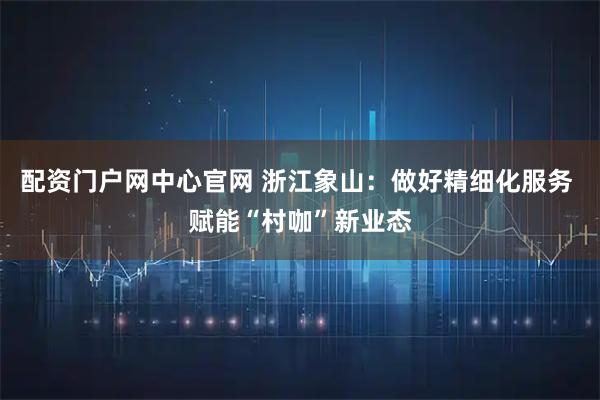 配资门户网中心官网 浙江象山：做好精细化服务 赋能“村咖”新业态