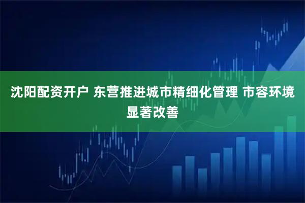 沈阳配资开户 东营推进城市精细化管理 市容环境显著改善