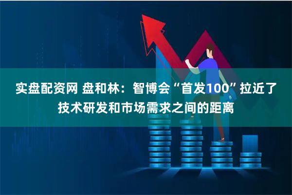 实盘配资网 盘和林：智博会“首发100”拉近了技术研发和市场需求之间的距离