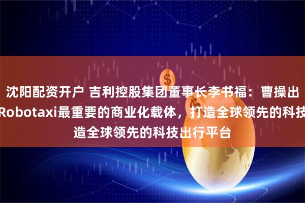 沈阳配资开户 吉利控股集团董事长李书福：曹操出行将作为Robotaxi最重要的商业化载体，打造全球领先的科技出行平台