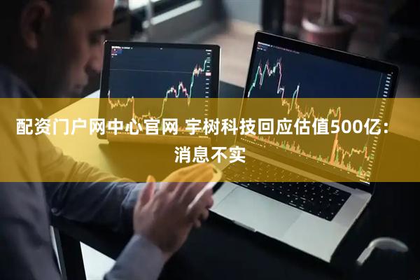 配资门户网中心官网 宇树科技回应估值500亿： 消息不实