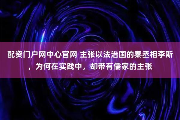 配资门户网中心官网 主张以法治国的秦丞相李斯，为何在实践中，却带有儒家的主张