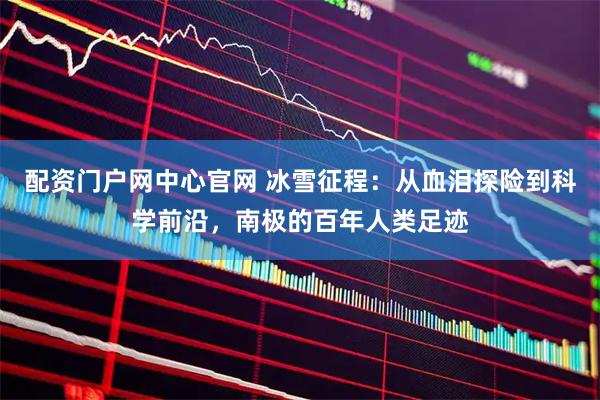 配资门户网中心官网 冰雪征程：从血泪探险到科学前沿，南极的百年人类足迹