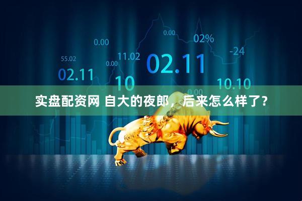 实盘配资网 自大的夜郎，后来怎么样了？