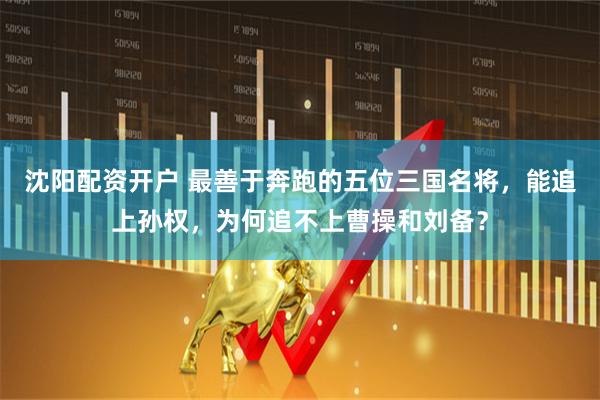 沈阳配资开户 最善于奔跑的五位三国名将，能追上孙权，为何追不上曹操和刘备？