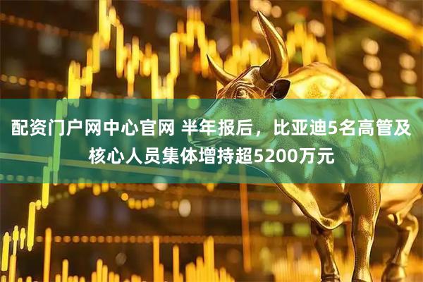 配资门户网中心官网 半年报后，比亚迪5名高管及核心人员集体增持超5200万元