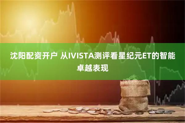 沈阳配资开户 从IVISTA测评看星纪元ET的智能卓越表现