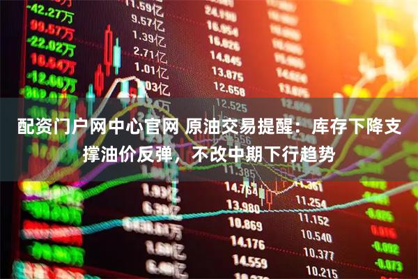 配资门户网中心官网 原油交易提醒：库存下降支撑油价反弹，不改中期下行趋势
