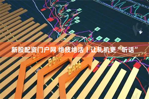 新股配资门户网 绝技绝活丨让轧机更“听话”