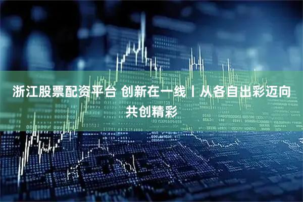 浙江股票配资平台 创新在一线丨从各自出彩迈向共创精彩