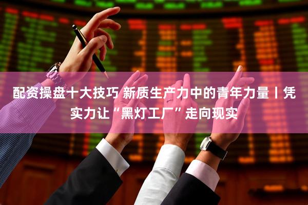 配资操盘十大技巧 新质生产力中的青年力量丨凭实力让“黑灯工厂”走向现实