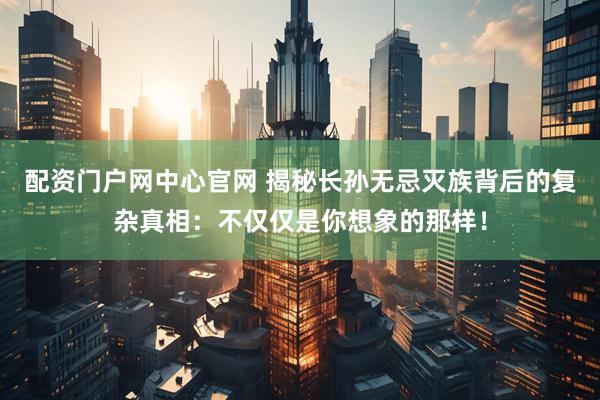 配资门户网中心官网 揭秘长孙无忌灭族背后的复杂真相：不仅仅是你想象的那样！