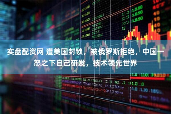 实盘配资网 遭美国封锁，被俄罗斯拒绝，中国一怒之下自己研发，技术领先世界