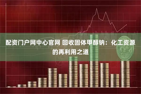 配资门户网中心官网 回收固体甲醇钠：化工资源的再利用之道