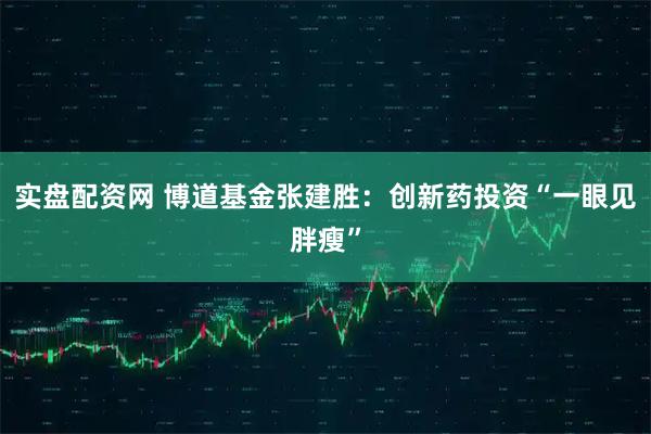 实盘配资网 博道基金张建胜:创新药投资“一眼见胖瘦”