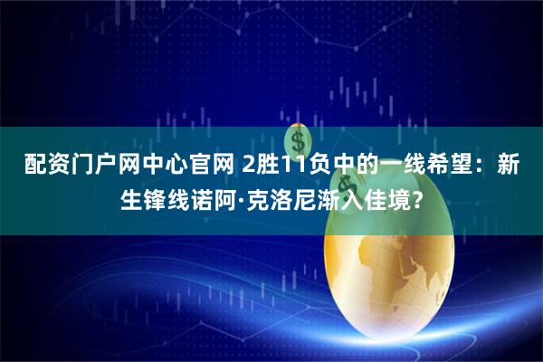 配资门户网中心官网 2胜11负中的一线希望：新生锋线诺阿·克洛尼渐入佳境？