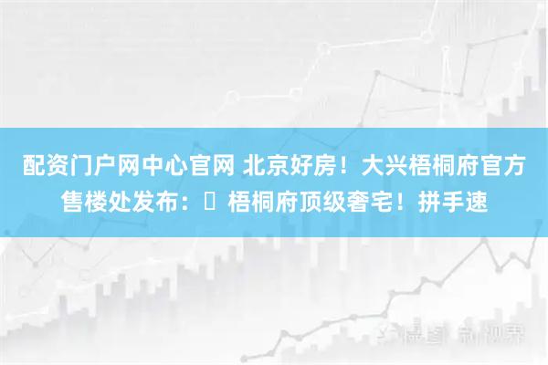 配资门户网中心官网 北京好房!大兴梧桐府官方售楼处发布:⏰梧桐府顶级奢宅!拼手速