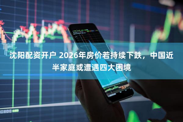 沈阳配资开户 2026年房价若持续下跌,中国近半家庭或遭遇四大困境