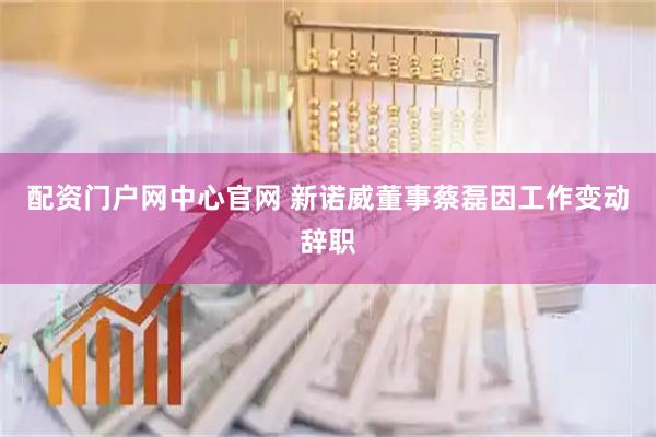 配资门户网中心官网 新诺威董事蔡磊因工作变动辞职