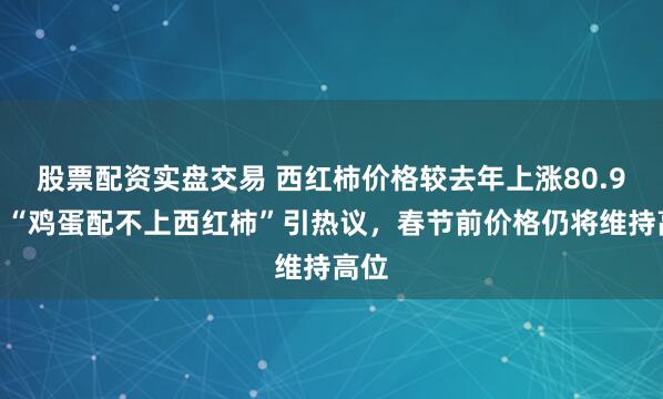 股票配资实盘交易 西红柿价格较去年上涨80.9%，“鸡蛋配不上西红柿”引热议，春节前价格仍将维持高位