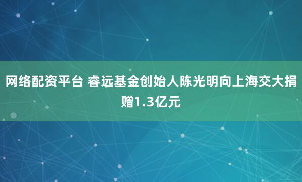 网络配资平台 睿远基金创始人陈光明向上海交大捐赠1.3亿元