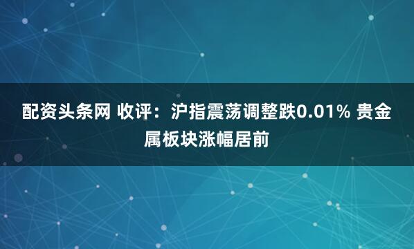 配资头条网 收评：沪指震荡调整跌0.01% 贵金属板块涨幅居前