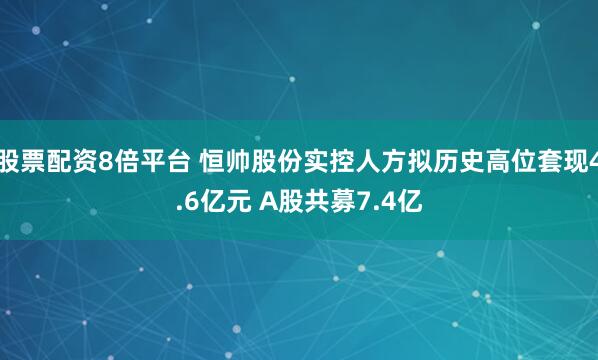 股票配资8倍平台 恒帅股份实控人方拟历史高位套现4.6亿元 A股共募7.4亿