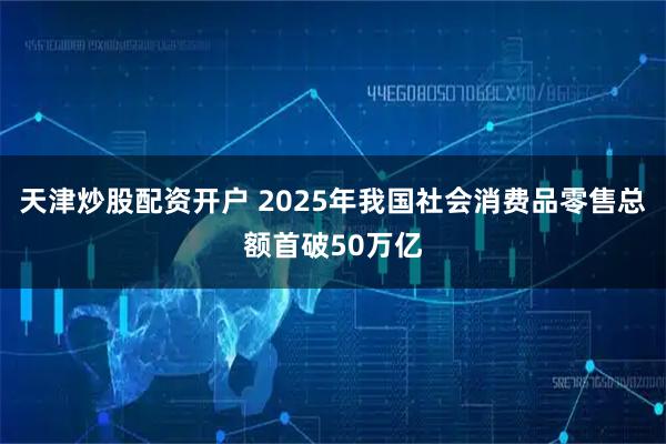 天津炒股配资开户 2025年我国社会消费品零售总额首破50万亿
