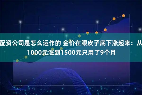 配资公司是怎么运作的 金价在眼皮子底下涨起来：从1000元涨到1500元只用了9个月