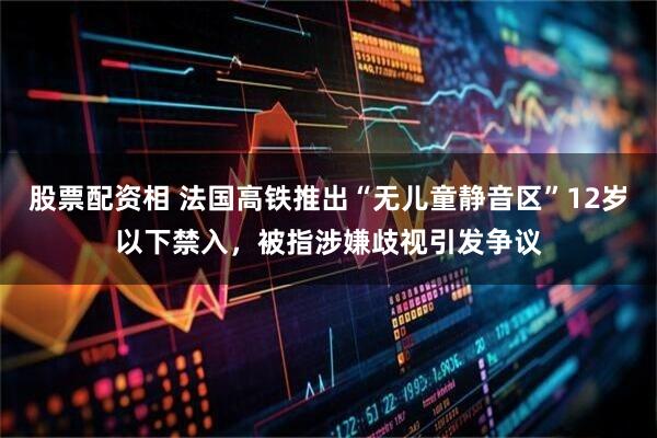 股票配资相 法国高铁推出“无儿童静音区”12岁以下禁入，被指涉嫌歧视引发争议
